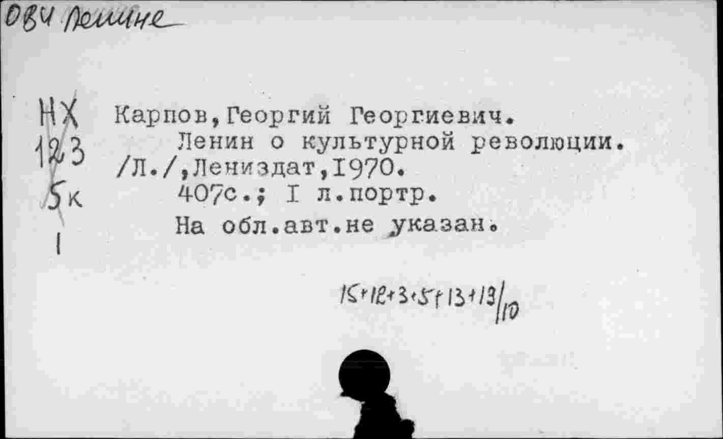 ﻿
НХ из 5*
Карпов, Георгий Георгиевич.
Ленин о культурной революции. /Л./,Лениздат,1970.
407с.; I л.портр.
На обл.авт.не указан.
/с^злгн^/зЛ